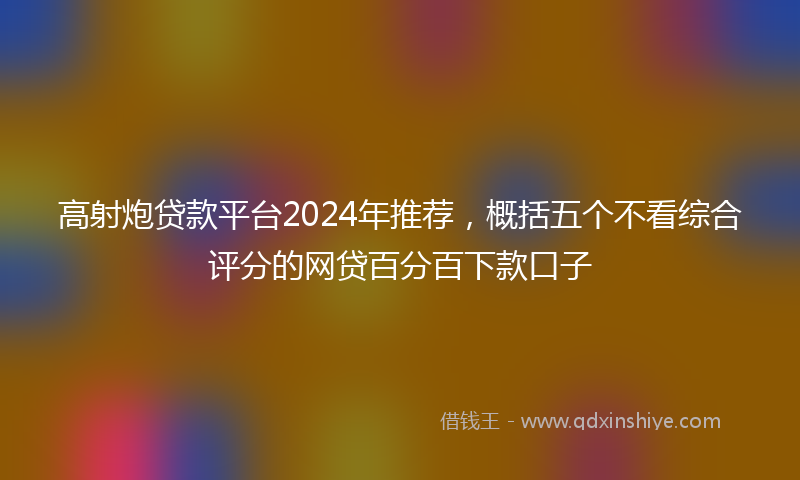 高射炮贷款平台2024年推荐，概括五个不看综合评分的网贷百分百下款口子