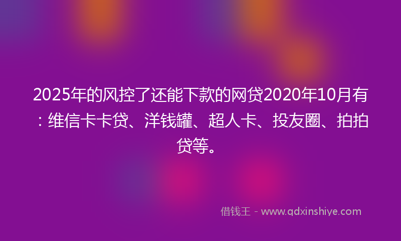 2025年的风控了还能下款的网贷2020年10月有：维信卡卡贷、洋钱罐、超人卡、投友圈、拍拍贷等。