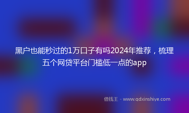 黑户也能秒过的1万口子有吗2024年推荐，梳理五个网贷平台门槛低一点的app