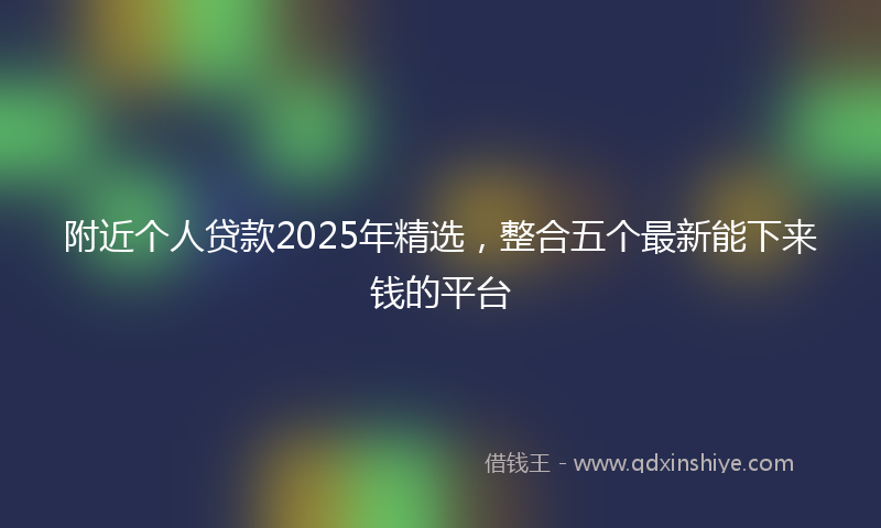 附近个人贷款2025年精选，整合五个最新能下来钱的平台