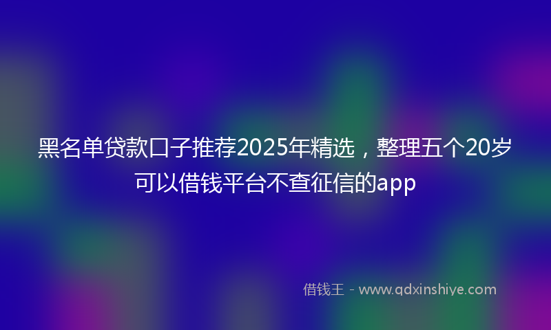 黑名单贷款口子推荐2025年精选，整理五个20岁可以借钱平台不查征信的app