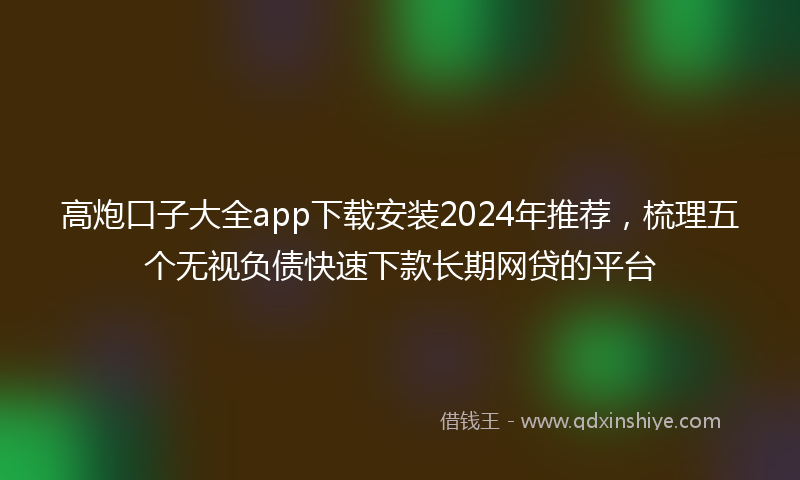 高炮口子大全app下载安装2024年推荐，梳理五个无视负债快速下款长期网贷的平台