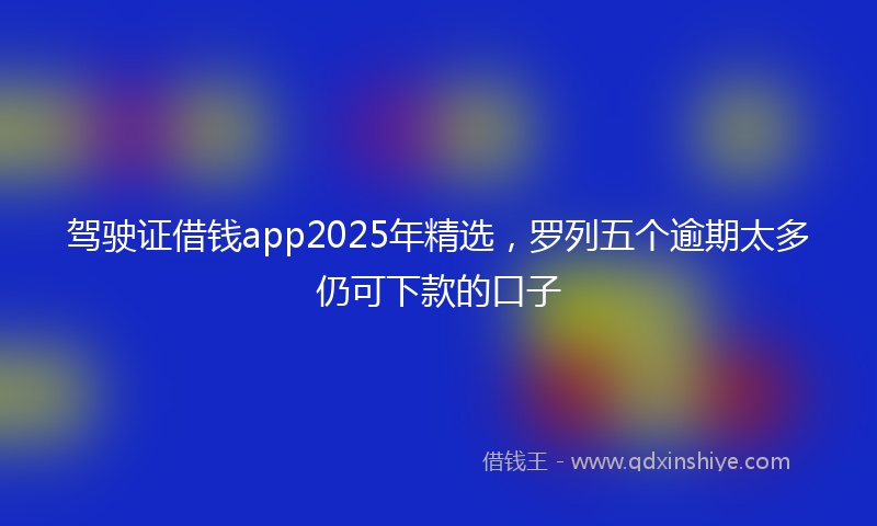 驾驶证借钱app2025年精选，罗列五个逾期太多仍可下款的口子