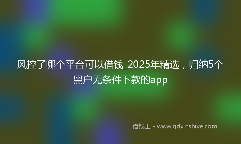 风控了哪个平台可以借钱_2025年精选，归纳5个黑户无条件下款的app