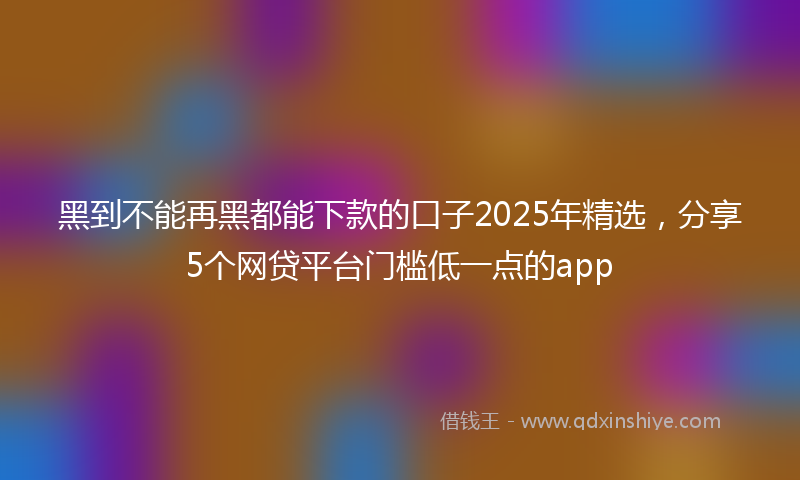 黑到不能再黑都能下款的口子2025年精选，分享5个网贷平台门槛低一点的app