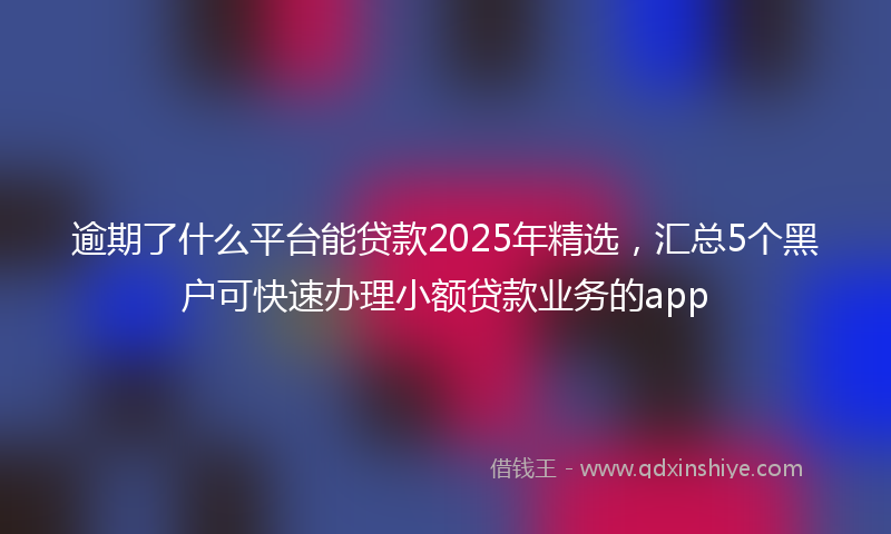 逾期了什么平台能贷款2025年精选，汇总5个黑户可快速办理小额贷款业务的app