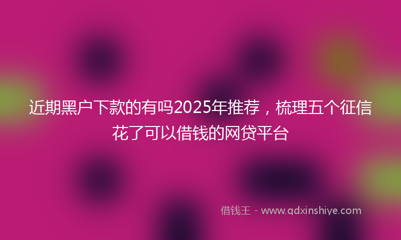 近期黑户下款的有吗2025年推荐，梳理五个征信花了可以借钱的网贷平台