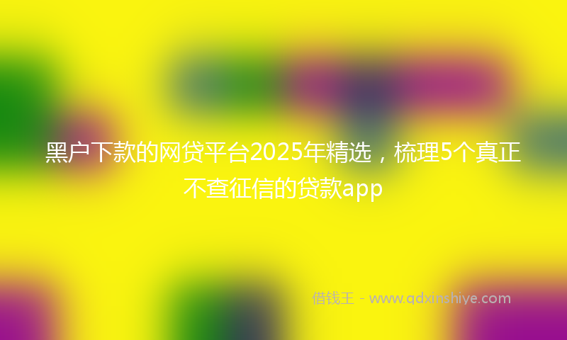 黑户下款的网贷平台2025年精选，梳理5个真正不查征信的贷款app