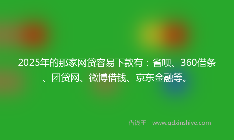2025年的那家网贷容易下款有：省呗、360借条、团贷网、微博借钱、京东金融等。