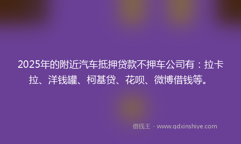 2025年的附近汽车抵押贷款不押车公司有：拉卡拉、洋钱罐、柯基贷、花呗、微博借钱等。