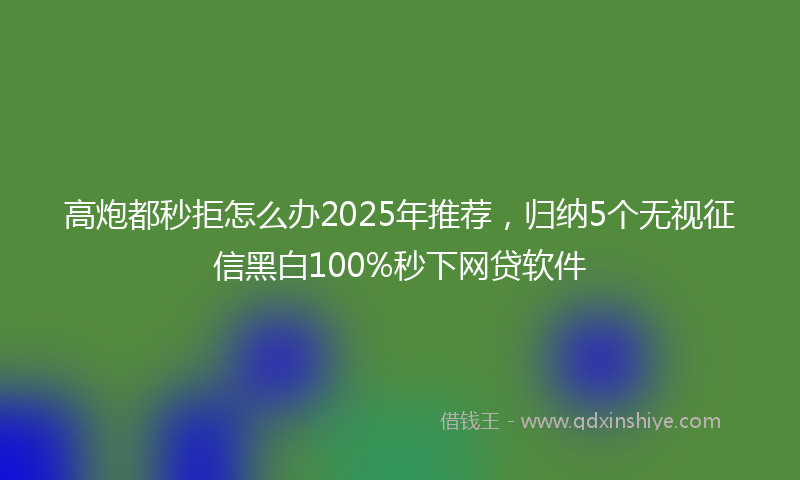 高炮都秒拒怎么办2025年推荐，归纳5个无视征信黑白100%秒下网贷软件