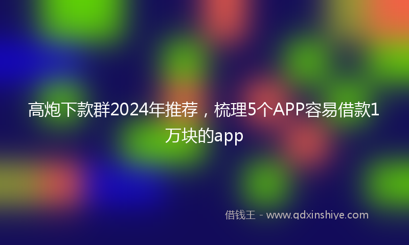 高炮下款群2024年推荐，梳理5个APP容易借款1万块的app