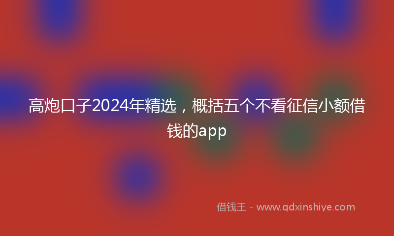高炮口子2024年精选，概括五个不看征信小额借钱的app