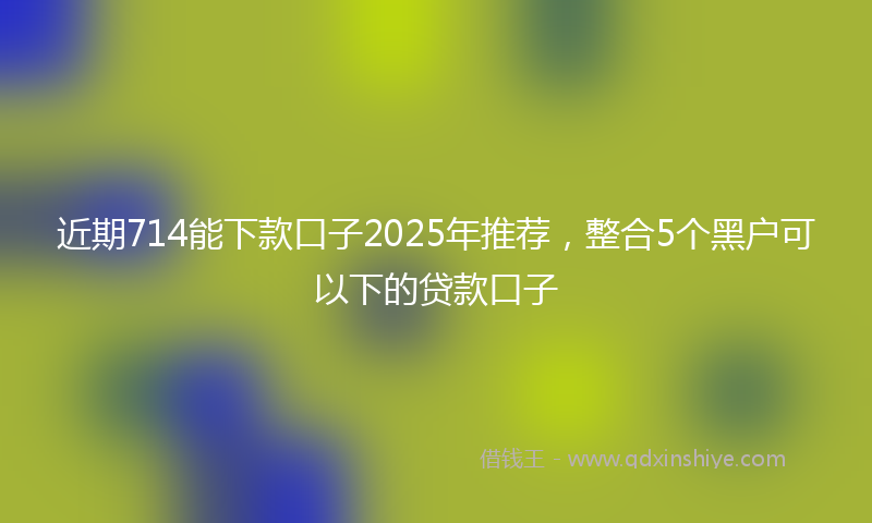 近期714能下款口子2025年推荐，整合5个黑户可以下的贷款口子