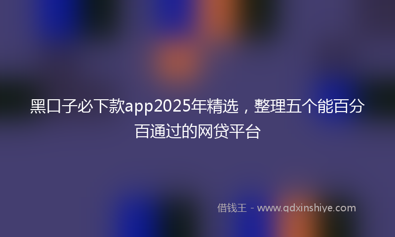 黑口子必下款app2025年精选，整理五个能百分百通过的网贷平台