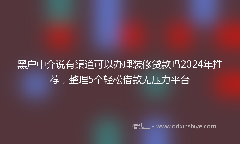 黑户中介说有渠道可以办理装修贷款吗2024年推荐，整理5个轻松借款无压力平台