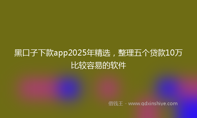 黑口子下款app2025年精选，整理五个贷款10万比较容易的软件