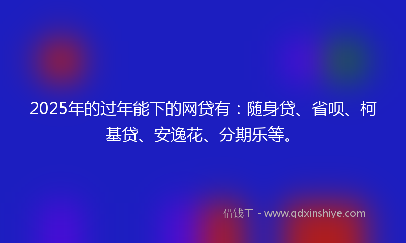2025年的过年能下的网贷有：随身贷、省呗、柯基贷、安逸花、分期乐等。