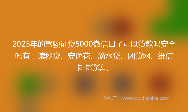 2025年的驾驶证贷5000微信口子可以贷款吗安全吗有：读秒贷、安逸花、滴水贷、团贷网、维信卡卡贷等。