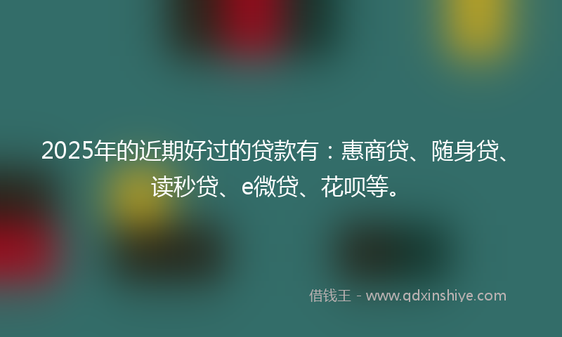 2025年的近期好过的贷款有：惠商贷、随身贷、读秒贷、e微贷、花呗等。