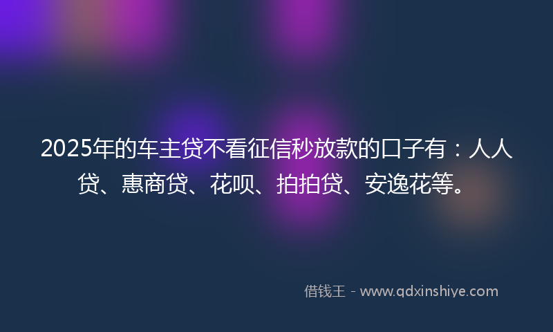 2025年的车主贷不看征信秒放款的口子有：人人贷、惠商贷、花呗、拍拍贷、安逸花等。