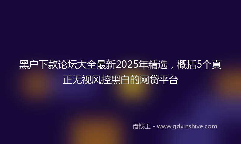 黑户下款论坛大全最新2025年精选，概括5个真正无视风控黑白的网贷平台