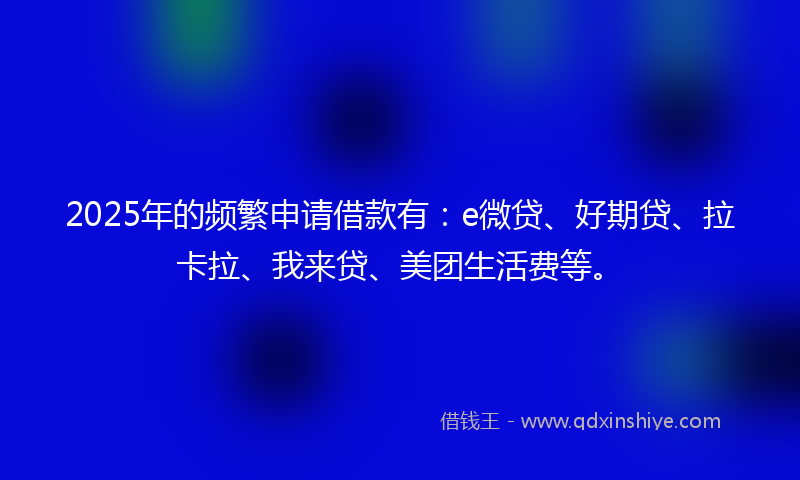 2025年的频繁申请借款有：e微贷、好期贷、拉卡拉、我来贷、美团生活费等。