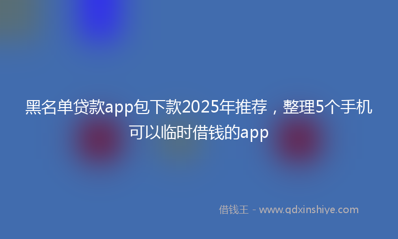 黑名单贷款app包下款2025年推荐，整理5个手机可以临时借钱的app