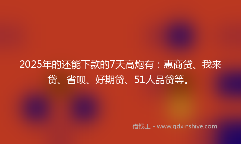 2025年的还能下款的7天高炮有：惠商贷、我来贷、省呗、好期贷、51人品贷等。