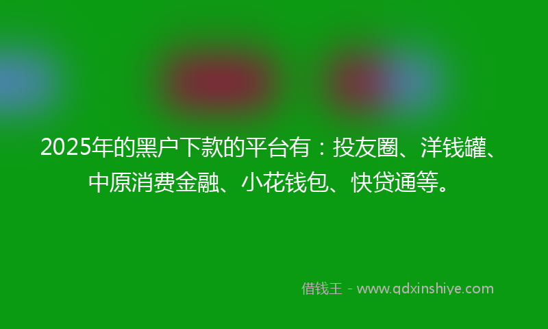 2025年的黑户下款的平台有：投友圈、洋钱罐、中原消费金融、小花钱包、快贷通等。