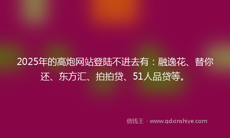 2025年的高炮网站登陆不进去有：融逸花、替你还、东方汇、拍拍贷、51人品贷等。