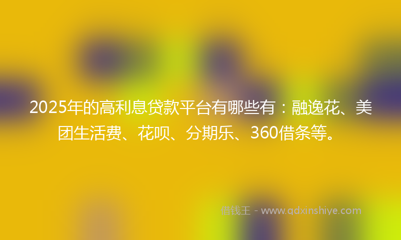 2025年的高利息贷款平台有哪些有：融逸花、美团生活费、花呗、分期乐、360借条等。