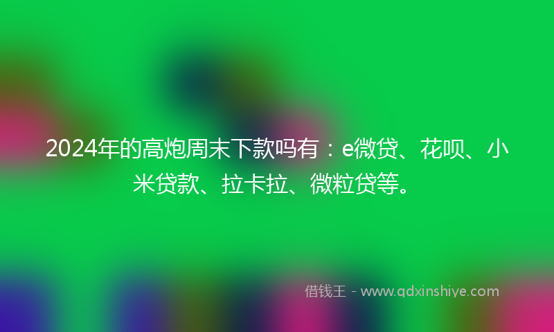 2024年的高炮周末下款吗有：e微贷、花呗、小米贷款、拉卡拉、微粒贷等。