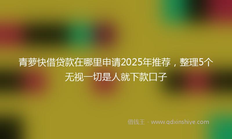 青萝快借贷款在哪里申请2025年推荐，整理5个无视一切是人就下款口子