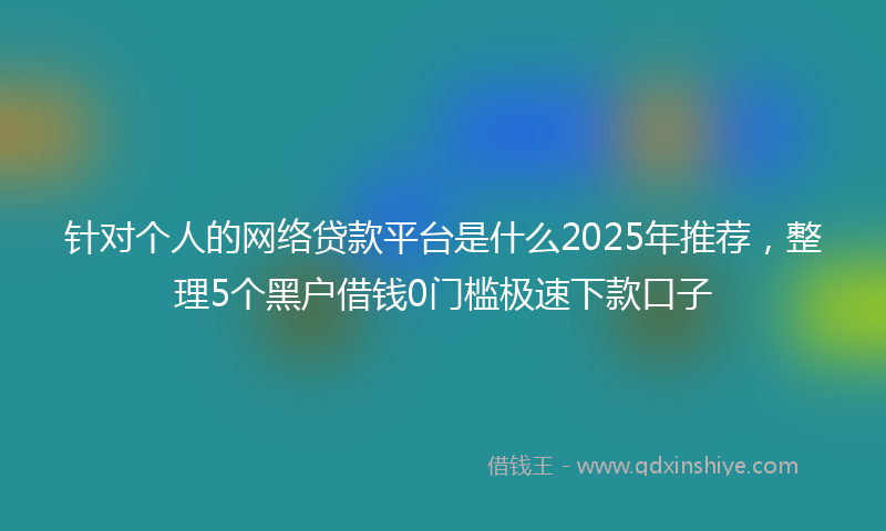 针对个人的网络贷款平台是什么2025年推荐，整理5个黑户借钱0门槛极速下款口子