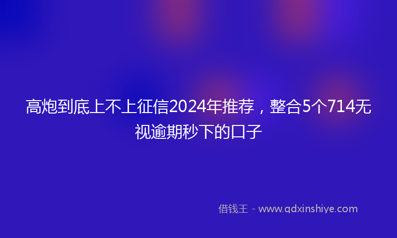 高炮到底上不上征信2024年推荐，整合5个714无视逾期秒下的口子