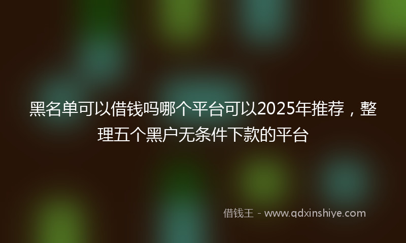 黑名单可以借钱吗哪个平台可以2025年推荐，整理五个黑户无条件下款的平台