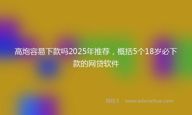 高炮容易下款吗2025年推荐，概括5个18岁必下款的网贷软件