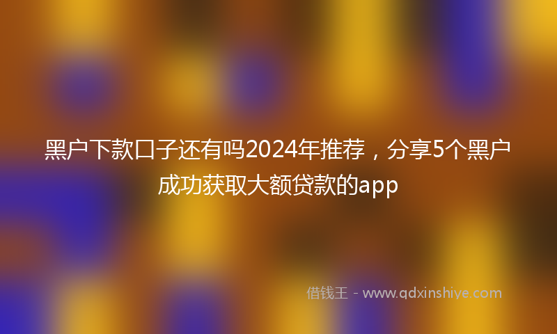 黑户下款口子还有吗2024年推荐，分享5个黑户成功获取大额贷款的app