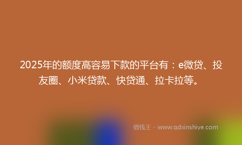 2025年的额度高容易下款的平台有：e微贷、投友圈、小米贷款、快贷通、拉卡拉等。