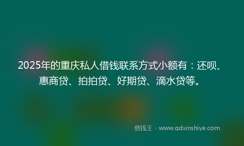 2025年的重庆私人借钱联系方式小额有：还呗、惠商贷、拍拍贷、好期贷、滴水贷等。
