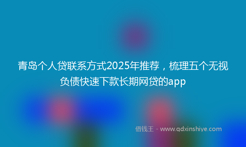 青岛个人贷联系方式2025年推荐，梳理五个无视负债快速下款长期网贷的app