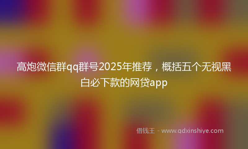 高炮微信群qq群号2025年推荐，概括五个无视黑白必下款的网贷app