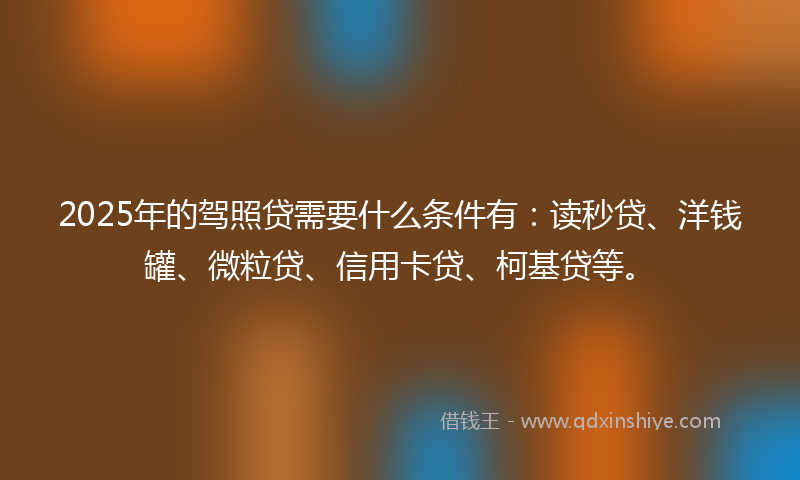 2025年的驾照贷需要什么条件有：读秒贷、洋钱罐、微粒贷、信用卡贷、柯基贷等。
