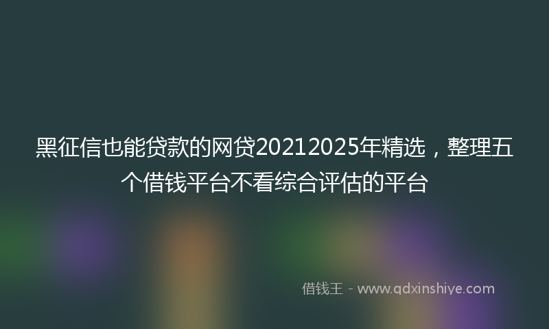 黑征信也能贷款的网贷20212025年精选，整理五个借钱平台不看综合评估的平台