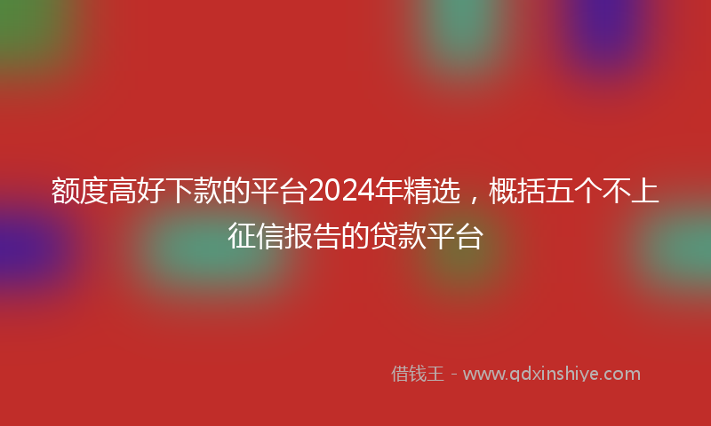 额度高好下款的平台2024年精选，概括五个不上征信报告的贷款平台