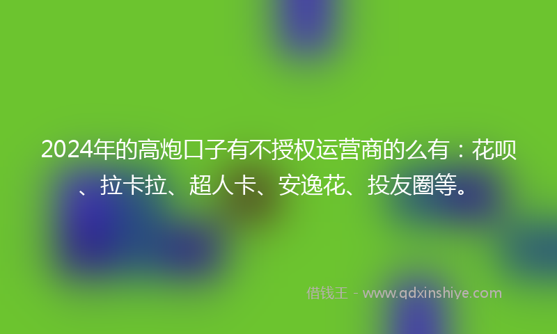 2024年的高炮口子有不授权运营商的么有：花呗、拉卡拉、超人卡、安逸花、投友圈等。