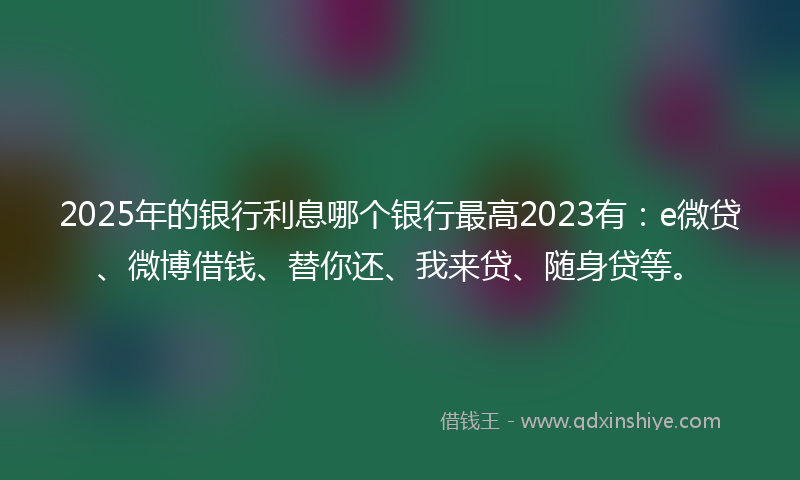 2025年的银行利息哪个银行最高2023有：e微贷、微博借钱、替你还、我来贷、随身贷等。