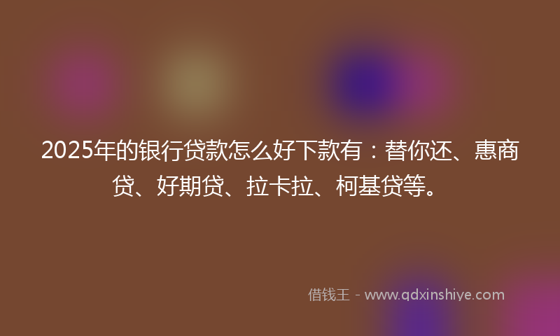 2025年的银行贷款怎么好下款有：替你还、惠商贷、好期贷、拉卡拉、柯基贷等。