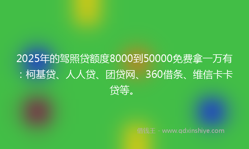 2025年的驾照贷额度8000到50000免费拿一万有：柯基贷、人人贷、团贷网、360借条、维信卡卡贷等。